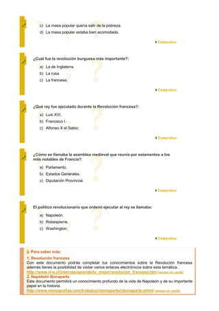 c) La masa popular quería salir de la pobreza.
       d) La masa popular estaba bien acomodada.




   ¿Cuál fue la revolución burguesa más importante?:

       a) La de Inglaterra.
       b) La rusa.
       c) La francesa.




   ¿Qué rey fue ejecutado durante la Revolución francesa?:

       a) Luis XVI.
       b) Francisco I.
       c) Alfonso X el Sabio.




   ¿Cómo se llamaba la asamblea medieval que reunía por estamentos a los
   más notables de Francia?:

       a) Parlamento.
       b) Estados Generales.
       c) Diputación Provincial.




   El político revolucionario que ordenó ejecutar al rey se llamaba:

       a) Napoleón.
       b) Robespierre.
       c) Washington.




  Para saber más:
1. Revolución francesa
Con este documento podrás completar tus conocimientos sobre la Revolución francesa
además tienes la posibilidad de visitar varios enlaces electrónicos sobre esta temática.
http://www.vi-e.cl/internas/aprende/lo_mejor/revolucion_francesa.htm [versión en caché]
2. Napoleón Bonaparte
Este documento permitirá un conocimiento profundo de la vida de Napoleón y de su importante
papel en la historia.
http://www.monografias.com/trabajos/nbonaparte/nbonaparte.shtml [versión en caché]
 
