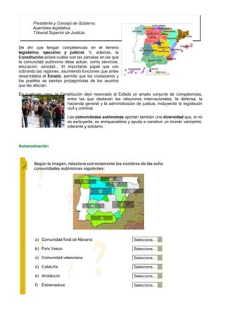 Presidente y Consejo de Gobierno.
       Asamblea legislativa.
       Tribunal Superior de Justicia.


De ahí que tengan competencias en el terreno
legislativo, ejecutivo y judicial. Y, además, la
Constitución aclara cuáles son las parcelas en las que
la comunidad autónoma debe actuar, como servicios,
educación, sanidad... El importante papel que van
cobrando las regiones, asumiendo funciones que antes
desarrollaba el Estado, permite que los ciudadanos y
los pueblos se sientan protagonistas de los asuntos
que les afectan.

En cualquier caso, la Constitución dejó reservado al Estado un amplio conjunto de competencias,
                         entre las que destacan las relaciones internacionales, la defensa, la
                         hacienda general y la administración de justicia, incluyendo la legislación
                         civil y criminal.

                          Las comunidades autónomas aportan también una diversidad que, si no
                          es excluyente, es enriquecedora y ayuda a construir un mundo variopinto,
                          tolerante y solidario.



Autoevaluación



        Según la imagen, relaciona correctamente los nombres de las ocho
        comunidades autónomas siguientes:




        a) Comunidad foral de Navarra                         Selecciona...

        b) País Vasco                                         Selecciona...

        c) Comunidad valenciana                               Selecciona...

        d) Cataluña                                           Selecciona...

        e) Andalucía                                          Selecciona...

        f) Extremadura                                        Selecciona...
 