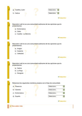 g) Castilla y León                                Selecciona...

 h) Galicia                                        Selecciona...




 Descubre cuál no es una comunidad autónoma de las opciones que te
 presentamos:

    a) Extremadura
    b) Cádiz
    c) Castilla - La Mancha




 Descubre cuál no es una comunidad autónoma de las opciones que te
 presentamos:

    a) Aragón
    b) Cataluña
    c) Valladolid




 Descubre cuál no es una comunidad autónoma de las opciones que te
 presentamos:

    a) Galicia
    b) La Rioja
    c) Zaragoza




 Relaciona los siguientes nombres propios con el tipo de comunidad.

 a) Plasencia                                      Selecciona...

 b) Cáceres                                        Selecciona...

 c) Extremadura                                    Selecciona...

 d) España                                         Selecciona...




Para saber más:
 