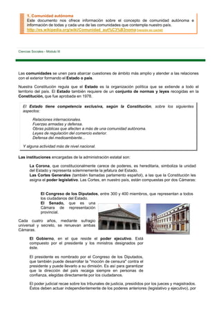 1. Comunidad autónoma
      Este documento nos ofrece información sobre el concepto de comunidad autónoma e
      información de todas y cada una de las comunidades que contempla nuestro país.
      http://es.wikipedia.org/wiki/Comunidad_aut%C3%B3noma [versión en caché]




Ciencias Sociales - Módulo III




Las comunidades se unen para abarcar cuestiones de ámbito más amplio y atender a las relaciones
con el exterior formando el Estado o país.

Nuestra Constitución regula que el Estado es la organización política que se extiende a todo el
territorio del país. El Estado también requiere de un conjunto de normas y leyes recogidas en la
Constitución, que fue aprobada en 1978.

   El Estado tiene competencia exclusiva, según la Constitución, sobre los siguientes
   aspectos:

          Relaciones internacionales.
          Fuerzas armadas y defensa.
          Obras públicas que afecten a más de una comunidad autónoma.
          Leyes de regulación del comercio exterior.
          Defensa del medioambiente...

   Y alguna actividad más de nivel nacional.

Las instituciones encargadas de la administración estatal son:

        La Corona, que constitucionalmente carece de poderes, es hereditaria, simboliza la unidad
        del Estado y representa solemnemente la jefatura del Estado.
        Las Cortes Generales (también llamadas parlamento español), a las que la Constitución les
        asigna el poder legislativo. Las Cortes, en nuestro país, están compuestas por dos Cámaras:


                El Congreso de los Diputados, entre 300 y 400 miembros, que representan a todos
                los ciudadanos del Estado.
                El Senado, que es una
                Cámara de representación
                provincial.

Cada cuatro años, mediante sufragio
universal y secreto, se renuevan ambas
Cámaras.

        El Gobierno, en el que reside el poder ejecutivo. Está
        compuesto por el presidente y los ministros designados por
        éste.

        El presidente es nombrado por el Congreso de los Diputados,
        que también puede desarrollar la "moción de censura" contra el
        presidente y puede llevarlo a su dimisión. Es así para garantizar
        que la dirección del país recaiga siempre en personas de
        confianza, elegidas directamente por los ciudadanos.

        El poder judicial recae sobre los tribunales de justicia, presididos por los jueces y magistrados.
        Éstos deben actuar independientemente de los poderes anteriores (legislativo y ejecutivo), por
 