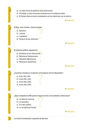 a) La mejor forma de gobierno es la democracia.
   b) El Estado no tiene exclusiva competencia en la defensa militar.
   c) El Estado tiene exclusiva competencia en las relaciones con el exterior.




El Rey, Juan Carlos I, tiene el poder:

   a) Ejecutivo
   b) Judicial
   c) Legislativo
   d) Ninguno de los anteriores




El sistema político español es:

   a) Dictadura de las Autonomías.
   b) Monarquía Parlamentaria.
   c) República Monárquica.
   d) Monarquía republicana.




¿Cuántos miembros componen el Congreso de los Diputados?

   a) Ente 100 y 200.
   b) Entre 200 y 300.
   c) Entre 300 y 400.
   d) Entre 400 y 500.




¿Qué competencia NO posee ninguna de las comunidades autónomas?

   a) La defensa nacional.
   b) La educativa.
   c) El orden público.
   d) La recogida de tributos.




La actual Constitución española es del año:
 