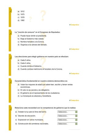 a) 1812
   b) 1975
   c) 1978
   d) 1982




La "moción de censura" en el Congreso de Diputados:

   a) Puede hacer dimitir al presidente.
   b) Elige al Gobierno más votado.
   c) Nombra heredero a la Corona.
   d) Organiza a la cámara del Senado.




Las elecciones para elegir gobierno en nuestro país se efectúan:

   a) Cada 5 años.
   b) Cada 4 años.
   c) Cuando dimite el Gobierno.
   d) Cuando contrae matrimonio el heredero de la Corona.




Característica fundamental en nuestro sistema democrático es:

   a) Votan los mayores de edad que saben leer, escribir y tienen rentas
      económicas.
   b) El voto no es secreto y es obligatorio.
   c) El gobierno es el representante de los ciudadanos.
   d) La monarquía es absoluta y hereditaria.




Relaciona cada necesidad con la competencia de gobierno que la realiza:

a) Instalar la luz para la feria del barrio.          Selecciona...

b) Decreto de educación.                              Selecciona...

c) Exposición en varios municipios.                   Selecciona...

d) Construcción de carreteras nacionales.             Selecciona...
 