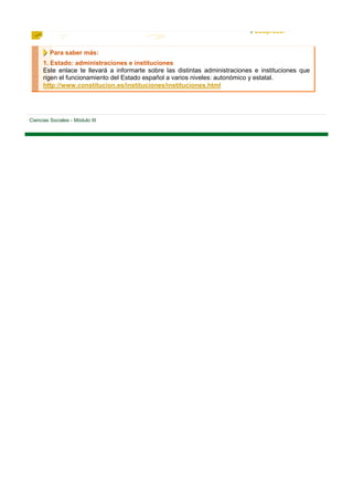 Para saber más:
      1. Estado: administraciones e instituciones
      Este enlace te llevará a informarte sobre las distintas administraciones e instituciones que
      rigen el funcionamiento del Estado español a varios niveles: autonómico y estatal.
      http://www.constitucion.es/instituciones/instituciones.html




Ciencias Sociales - Módulo III
 