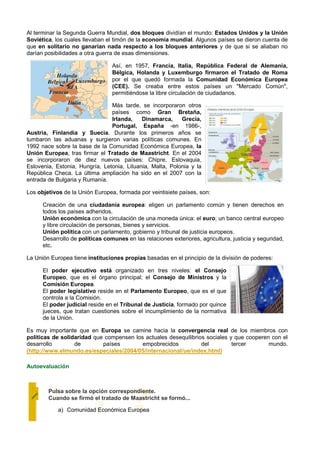 Al terminar la Segunda Guerra Mundial, dos bloques dividían el mundo: Estados Unidos y la Unión
Soviética, los cuales llevaban el timón de la economía mundial. Algunos países se dieron cuenta de
que en solitario no ganarían nada respecto a los bloques anteriores y de que si se aliaban no
darían posibilidades a otra guerra de esas dimensiones.

                                 Así, en 1957, Francia, Italia, República Federal de Alemania,
                                 Bélgica, Holanda y Luxemburgo firmaron el Tratado de Roma
                                 por el que quedó formada la Comunidad Económica Europea
                                 (CEE). Se creaba entre estos países un "Mercado Común",
                                 permitiéndose la libre circulación de ciudadanos.

                                Más tarde, se incorporaron otros
                                países como Gran Bretaña,
                                Irlanda,    Dinamarca,     Grecia,
                                Portugal, España -en 1986-,
Austria, Finlandia y Suecia. Durante los primeros años se
tumbaron las aduanas y surgieron varias políticas comunes. En
1992 nace sobre la base de la Comunidad Económica Europea, la
Unión Europea, tras firmar el Tratado de Maastricht. En el 2004
se incorporaron de diez nuevos países: Chipre, Eslovaquia,
Eslovenia, Estonia, Hungría, Letonia, Lituania, Malta, Polonia y la
República Checa. La última ampliación ha sido en el 2007 con la
entrada de Bulgaria y Rumanía.

Los objetivos de la Unión Europea, formada por veintisiete países, son:

      Creación de una ciudadanía europea: eligen un parlamento común y tienen derechos en
      todos los países adheridos.
      Unión económica con la circulación de una moneda única: el euro; un banco central europeo
      y libre circulación de personas, bienes y servicios.
      Unión política con un parlamento, gobierno y tribunal de justicia europeos.
      Desarrollo de políticas comunes en las relaciones exteriores, agricultura, justicia y seguridad,
      etc.

La Unión Europea tiene instituciones propias basadas en el principio de la división de poderes:

      El poder ejecutivo está organizado en tres niveles: el Consejo
      Europeo, que es el órgano principal; el Consejo de Ministros y la
      Comisión Europea.
      El poder legislativo reside en el Parlamento Europeo, que es el que
      controla a la Comisión.
      El poder judicial reside en el Tribunal de Justicia, formado por quince
      jueces, que tratan cuestiones sobre el incumplimiento de la normativa
      de la Unión.

Es muy importante que en Europa se camine hacia la convergencia real de los miembros con
políticas de solidaridad que compensen los actuales desequilibrios sociales y que cooperen con el
desarrollo        de        países        empobrecidos           del         tercer       mundo.
(http://www.elmundo.es/especiales/2004/05/internacional/ue/index.html)

Autoevaluación



        Pulsa sobre la opción correspondiente.
        Cuando se firmó el tratado de Maastricht se formó...

            a) Comunidad Económica Europea
 