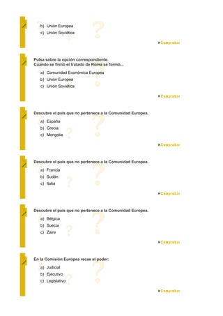 b) Unión Europea
   c) Unión Soviética




Pulsa sobre la opción correspondiente.
Cuando se firmó el tratado de Roma se formó...

   a) Comunidad Económica Europea
   b) Unión Europea
   c) Unión Soviética




Descubre el país que no pertenece a la Comunidad Europea.

   a) España
   b) Grecia
   c) Mongolia




Descubre el país que no pertenece a la Comunidad Europea.

   a) Francia
   b) Sudán
   c) Italia




Descubre el país que no pertenece a la Comunidad Europea.

   a) Bélgica
   b) Suecia
   c) Zaire




En la Comisión Europea recae el poder:

   a) Judicial
   b) Ejecutivo
   c) Legislativo
 