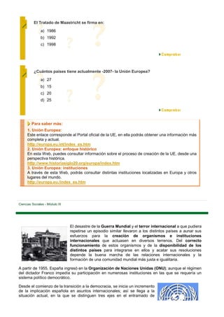 El Tratado de Maastricht se firma en:

               a) 1986
               b) 1992
               c) 1998




          ¿Cuántos países tiene actualmente -2007- la Unión Europea?

               a) 27
               b) 15
               c) 20
               d) 25




         Para saber más:
      1. Unión Europea:
      Este enlace corresponde al Portal oficial de la UE, en ella podrás obtener una información más
      completa y actual.
      http://europa.eu.int/index_es.htm
      2. Unión Europea: enfoque histórico
      En esta Web, puedes consultar información sobre el proceso de creación de la UE, desde una
      perspectiva histórica.
      http://www.historiasiglo20.org/europa/index.htm
      3. Unión Europea: instituciones
      A través de esta Web, podrás consultar distintas instituciones localizadas en Europa y otros
      lugares del mundo.
      http://europa.eu./index_es.htm




Ciencias Sociales - Módulo III




                                 El desastre de la Guerra Mundial y el terror internacional a que pudiera
                                 repetirse un episodio similar llevaron a los distintos países a aunar sus
                                 esfuerzos para la creación de organismos e instituciones
                                 internacionales que actuasen en diversos terrenos. Del correcto
                                 funcionamiento de estos organismos y de la disponibilidad de los
                                 distintos países para integrarse en ellos y acatar sus resoluciones
                                 depende la buena marcha de las relaciones internacionales y la
                                 formación de una comunidad mundial más justa e igualitaria.

A partir de 1955, España ingresó en la Organización de Naciones Unidas (ONU); aunque el régimen
del dictador Franco impedía su participación en numerosas instituciones en las que se requería un
sistema político democrático.

Desde el comienzo de la transición a la democracia, se inicia un incremento
de la implicación española en asuntos internacionales; así se llega a la
situación actual, en la que se distinguen tres ejes en el entramado de
 