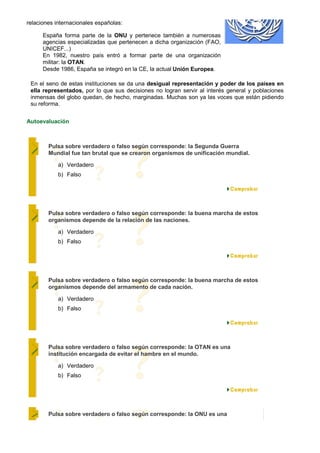 relaciones internacionales españolas:

      España forma parte de la ONU y pertenece también a numerosas
      agencias especializadas que pertenecen a dicha organización (FAO,
      UNICEF...)
      En 1982, nuestro país entró a formar parte de una organización
      militar: la OTAN.
      Desde 1986, España se integró en la CE, la actual Unión Europea.

 En el seno de estas instituciones se da una desigual representación y poder de los países en
 ella representados, por lo que sus decisiones no logran servir al interés general y poblaciones
 inmensas del globo quedan, de hecho, marginadas. Muchas son ya las voces que están pidiendo
 su reforma.


Autoevaluación



        Pulsa sobre verdadero o falso según corresponde: la Segunda Guerra
        Mundial fue tan brutal que se crearon organismos de unificación mundial.

            a) Verdadero
            b) Falso




        Pulsa sobre verdadero o falso según corresponde: la buena marcha de estos
        organismos depende de la relación de las naciones.

            a) Verdadero
            b) Falso




        Pulsa sobre verdadero o falso según corresponde: la buena marcha de estos
        organismos depende del armamento de cada nación.

            a) Verdadero
            b) Falso




        Pulsa sobre verdadero o falso según corresponde: la OTAN es una
        institución encargada de evitar el hambre en el mundo.

            a) Verdadero
            b) Falso




        Pulsa sobre verdadero o falso según corresponde: la ONU es una
 