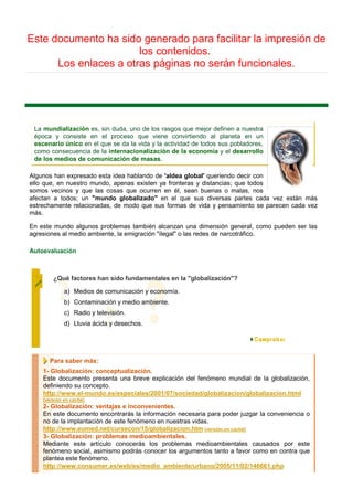 Este documento ha sido generado para facilitar la impresión de
                       los contenidos.
      Los enlaces a otras páginas no serán funcionales.




 La mundialización es, sin duda, uno de los rasgos que mejor definen a nuestra
 época y consiste en el proceso que viene convirtiendo al planeta en un
 escenario único en el que se da la vida y la actividad de todos sus pobladores,
 como consecuencia de la internacionalización de la economía y el desarrollo
 de los medios de comunicación de masas.

Algunos han expresado esta idea hablando de 'aldea global' queriendo decir con
ello que, en nuestro mundo, apenas existen ya fronteras y distancias; que todos
somos vecinos y que las cosas que ocurren en él, sean buenas o malas, nos
afectan a todos; un "mundo globalizado" en el que sus diversas partes cada vez están más
estrechamente relacionadas, de modo que sus formas de vida y pensamiento se parecen cada vez
más.

En este mundo algunos problemas también alcanzan una dimensión general, como pueden ser las
agresiones al medio ambiente, la emigración "ilegal" o las redes de narcotráfico.

Autoevaluación



        ¿Qué factores han sido fundamentales en la "globalización"?

             a) Medios de comunicación y economía.
             b) Contaminación y medio ambiente.
             c) Radio y televisión.
             d) Lluvia ácida y desechos.




      Para saber más:
    1- Globalización: conceptualización.
    Este documento presenta una breve explicación del fenómeno mundial de la globalización,
    definiendo su concepto.
    http://www.el-mundo.es/especiales/2001/07/sociedad/globalizacion/globalizacion.html
    [versión en caché]
    2- Globalización: ventajas e inconvenientes.
    En este documento encontrarás la información necesaria para poder juzgar la conveniencia o
    no de la implantación de este fenómeno en nuestras vidas.
    http://www.eumed.net/cursecon/15/globalizacion.htm [versión en caché]
    3- Globalización: problemas medioambientales.
    Mediante este artículo conocerás los problemas medioambientales causados por este
    fenómeno social, asimismo podrás conocer los argumentos tanto a favor como en contra que
    plantea este fenómeno.
    http://www.consumer.es/web/es/medio_ambiente/urbano/2005/11/02/146661.php
 