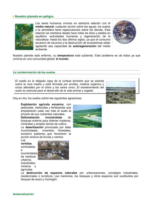 Nuestro planeta en peligro

                  Los seres humanos vivimos en estrecha relación con el
                  medio natural, cualquier acción sobre las aguas, los suelos
                  o la atmósfera tiene repercusiones sobre los demás. Esta
                  relación se mantiene desde hace miles de años y estaba en
                  equilibrio -actividades humanas y regeneración de la
                  naturaleza- hasta los dos últimos siglos, ya que el consumo
                  excesivo de recursos y la destrucción de ecosistemas están
                  agotando esa capacidad de autoregeneración del medio
                  ambiente.

Nuestro planeta está enfermo, su temperatura está subiendo. Este problema es de todos ya que
vivimos en una comunidad global: el mundo.



La contaminación de los suelos


 El suelo es la delgada capa de la corteza terrestre que se asienta
 sobre la roca madre y está formada por arcillas, materia orgánica y
 rocas alteradas por el clima y los seres vivos. El mantenimiento del
 suelo es esencial para el desarrollo de la vida animal y vegetal.

Hoy en día, los suelos sufren las siguientes agresiones:

      Explotación agrícola excesiva, con
      pesticidas, herbicidas y fertilizantes que
      empobrecen cada vez más el suelo al
      privarlo de sus nutrientes naturales.
      Deforestación        incontrolada       de
      bosques enteros para obtener maderas,
      minerales y ampliar tierras de cultivo.
      La desertización provocada por talas
      incontroladas, incendios forestales,
      excesivo pastoreo...que favorecen la
      acción erosiva de lluvias y vientos.
      Los
      vertidos,
      controlados
      e
      incontrolados,
      de residuos
      urbanos,
      industriales,
      mineros y
      agrícolas.
      La destrucción de espacios naturales por urbanizaciones, complejos industriales,
      residenciales o turísticos. Las marismas, los bosques y otros espacios son sustituidos por
      bloques de acero y hormigón.




Autoevaluación
 