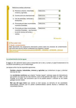 Relaciona ambas columnas:

           a) Residuos urbanos, industriales,        Selecciona...
              mineros y agrícolas.

           b) Construcción de urbanizaciones.        Selecciona...

           c) Uso de pesticidas, herbicidas y        Selecciona...
              fertilizantes.

           d) Provocada por talas incontroladas,     Selecciona...
              incendios forestales.

           e) Provocada por talas incontroladas,     Selecciona...
              incendios forestales... que favorece
              la acción erosiva de lluvias y
              vientos.




       Para saber más:
    1. Suelo: contaminación.
    Este documento nos proporciona información amena sobre los procesos de contaminación
    que sufre este recurso natural, analizando sus orígenes y causas.
    http://www.icarito.cl//medio/articulo/0,0,38035857_152308997_147593398_1,00.html
    [versión en caché]




La contaminación de las aguas

El agua es otro elemento básico para el desarrollo de la vida y cumple un papel fundamental en la
circulación atmosférica y en la meteorología.

Las aguas sufren hoy las siguientes agresiones:

      Vertidos urbanos, industriales, mineros y agrícolas que contaminan el agua y eliminan
      todo tipo de vida.

      Los accidentes marítimos que originan "mareas negras", extensas capas de hidrocarburos
      que acaban con todo tipo de vida marítima, como el del petrolero Mar Egeo, en 1992, o el del
      Prestige, en el 2003, que provocaron que no se pudiera pescar o mariscar en las costas
      gallegas durante meses.

      Mal uso del agua dulce que, siendo un bien escaso, se derrocha en las sociedades
      desarrolladas mientras que en países subdesarrollados apenas alcanza a satisfacer las
      necesidades básicas.
 
