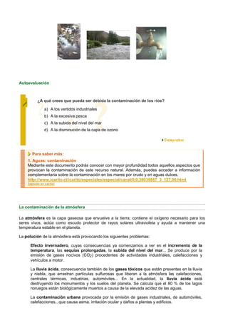 Autoevaluación



          ¿A qué crees que pueda ser debida la contaminación de los ríos?

               a) A los vertidos industriales
               b) A la excesiva pesca
               c) A la subida del nivel del mar
               d) A la disminución de la capa de ozono




      Para saber más:
    1. Aguas: contaminación
    Mediante este documento podrás conocer con mayor profundidad todos aquellos aspectos que
    provocan la contaminación de este recurso natural. Además, puedes acceder a información
    complementaria sobre la contaminación en los mares por crudo y en aguas dulces.
    http://www.icarito.cl/icarito/especiales/especial/canal/0,0,38035857_3_127,00.html
    [versión en caché]




La contaminación de la atmósfera

La atmósfera es la capa gaseosa que envuelve a la tierra; contiene el oxígeno necesario para los
seres vivos, actúa como escudo protector de rayos solares ultravioleta y ayuda a mantener una
temperatura estable en el planeta.

La polución de la atmósfera está provocando los siguientes problemas:

      Efecto invernadero, cuyas consecuencias ya comenzamos a ver en el incremento de la
      temperatura, las sequías prolongadas, la subida del nivel del mar... Se produce por la
      emisión de gases nocivos (CO2) procedentes de actividades industriales, calefacciones y
      vehículos a motor.

      La lluvia ácida, consecuencia también de los gases tóxicos que están presentes en la lluvia
      y niebla, que arrastran partículas sulfurosas que liberan a la atmósfera las calefacciones,
      centrales térmicas, industrias, automóviles... En la actualidad, la lluvia ácida está
      destruyendo los monumentos y los suelos del planeta. Se calcula que el 80 % de los lagos
      noruegos están biológicamente muertos a causa de la elevada acidez de las aguas.

      La contaminación urbana provocada por la emisión de gases industriales, de automóviles,
      calefacciones...que causa asma, irritación ocular y daños a plantas y edificios.
 