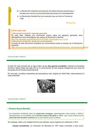 b) La Revolución Industrial es el conjunto de trasformaciones económicas y
                  sociales que marcan el punto de partida del proceso de industrialización.
               c) La Revolución Industrial fue una revolución que se inició en Francia en
                  1789.




         Para saber más:
      1. Revolución Industrial: aspectos generales
      En esta Web, hallarás una información amena sobre los aspectos generales tanto
      demográficos como tecnológicos que supuso la Revolución Industrial.
      http://es.wikipedia.org/wiki/Revoluci%C3%B3n_Industrial[versión en caché]
      2. Revolución Industrial: amplía tus conocimientos
      A través de este documento ampliarás tus conocimientos sobre el proceso de la Revolución
      Industrial.
      http://w3.cnice.mec.es/eos/MaterialesEducativos/bachillerato/historia/rev_industrial/introduccion




Ciencias Sociales - Módulo III




El siglo XX está marcado por el signo bélico de las dos guerras mundiales. Intereses encontrados
derivaron desde finales del siglo XIX en la conformación de dos bloques antagónicos que serán los
causantes de la Primera Guerra Mundial.

Por otro lado, la política imperialista del nacionalismo nazi, dirigido por Adolf Hitler, desencadenó la II
Guerra Mundial.




Ciencias Sociales - Módulo III




 Primera Guerra Mundial

  Las tensiones existentes entre las potencias europeas, especialmente entre Austria y Serbia,
  desembocaron en el estallido de la Primera Guerra Mundial en 1914, cuya causa directa fue el
  asesinato del heredero austriaco de lo que Austria acusó a Serbia.

Sin embargo, había una rivalidad entre los dos bloques cuyos orígenes son anteriores a 1914:

        Causas económicas. La unificación de Alemania en 1871 había convertido a esta nueva
 