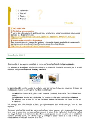 a) Ultravioleta.
                 b) Rayos X.
                 c) Fusión.
                 d) Nuclear




         Para saber más:
      1. Atmósfera: contaminación.
      A través de este documento podrías conocer ampliamente todos los aspectos relacionados
      con este tipo de contaminación.
      http://www.icarito.cl//medio/articulo/0,0,38035857_152308963_147596301_1,00.html
      [versión en caché]
      2. Instituciones mundiales: Greenpeace
      Este enlace te permitirá conocer las acciones y denuncias de esta asociación en nuestro país,
      asimismo podrás encontrar diversa información sobre el medio ambiente.
      http://www.greenpeace.org/espana/ [versión en caché]




Ciencias Sociales - Módulo III




Otra muestra de que vivimos todos bajo el mismo techo nos la ofrece la fácil comunicación.

Los medios de transporte rompen la barrera de la distancia. Podemos movernos por el mundo
mediante transportes acuáticos, aéreos y terrestres.




La comunicación permite acceder a cualquier lugar del planeta. Incluso sin movernos de casa, los
medios audiovisuales hacen llegar el mundo a nuestro hogar:

        La televisión informa de lo que ocurre a miles de kilómetros de tu barrio como si fuera este
        mismo.
        La informática permite la comunicación y la navegación gracias a los sistemas de Internet.
        El teléfono que acerca la voz de personas independientemente del lugar donde se
        encuentren.

Sin embargo esta comunicación mundial, que aparentemente sólo aporta ventajas, tiene su lado
negativo.

Un mundo abierto al transporte y a las comunicaciones puede suponer, entre otras cosas facilidades
tanto para el narcotráfico como para el contrabando (a pesar de las vigilancias). Igualmente implica
una mayor facilidad en la transmisión de enfermedades, que se pueden convertir así en epidemias:
cualquier enfermo puede, sin saberlo, viajar y contagiar a otros y éstos a su vez a otros y así
sucesivamente. Como ves, el mundo es tu casa.
 