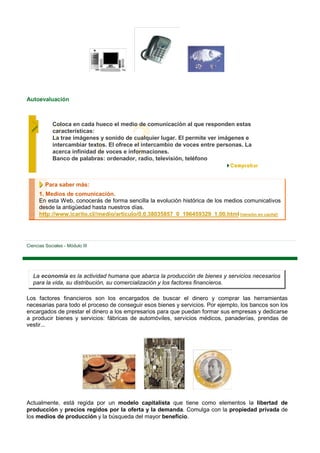 Autoevaluación



            Coloca en cada hueco el medio de comunicación al que responden estas
            características:
            La trae imágenes y sonido de cualquier lugar. El permite ver imágenes e
            intercambiar textos. El ofrece el intercambio de voces entre personas. La
            acerca infinidad de voces e informaciones.
            Banco de palabras: ordenador, radio, televisión, teléfono



         Para saber más:
      1. Medios de comunicación.
      En esta Web, conocerás de forma sencilla la evolución histórica de los medios comunicativos
      desde la antigüedad hasta nuestros días.
      http://www.icarito.cl//medio/articulo/0,0,38035857_0_196459329_1,00.html [versión en caché]




Ciencias Sociales - Módulo III




   La economía es la actividad humana que abarca la producción de bienes y servicios necesarios
   para la vida, su distribución, su comercialización y los factores financieros.

Los factores financieros son los encargados de buscar el dinero y comprar las herramientas
necesarias para todo el proceso de conseguir esos bienes y servicios. Por ejemplo, los bancos son los
encargados de prestar el dinero a los empresarios para que puedan formar sus empresas y dedicarse
a producir bienes y servicios: fábricas de automóviles, servicios médicos, panaderías, prendas de
vestir...




Actualmente, está regida por un modelo capitalista que tiene como elementos la libertad de
producción y precios regidos por la oferta y la demanda. Comulga con la propiedad privada de
los medios de producción y la búsqueda del mayor beneficio.
 