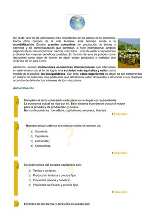 Sin duda, una de las actividades más importantes de los países es la economía.
Como otros campos de la vida humana, ésta también tiende a la
mundialización. Existen grandes compañías de producción de bienes y
servicios y de comercialización que controlan, a nivel internacional, amplios
aspectos de la vida económica: precios, mercados... a fin de evitar competencias
y obtener los mayores beneficios posibles. En función de esto se pueden tomar
decisiones como dejar de invertir en algún sector productivo o trasladar una
empresa de un país a otro.

Asimismo, existen instituciones económicas internacionales que intervienen
en este terreno con el fin de lograr una sociedad más equitativa y evitar, en la
medida de lo posible, las desigualdades. Con todo, estos organismos no dejan de ser instrumentos
en manos de potencias más poderosas que difícilmente están dispuestas a renunciar a sus objetivos
a cambio de defender los intereses de los más pobres.

Autoevaluación



        Completa el texto colocando cada pieza en su lugar correspondiente.
        La economía actual se rige por el . Este sistema económico busca el mayor
        para la privada y de producción y precio.
        Banco de palabras : beneficio, capitalismo, empresa, libertad




         Nuestro actual sistema económico recibe el nombre de:

             a) Socialista.
             b) Capitalista.
             c) Comunista.
             d) Consumista.




        Características del sistema capitalista son:

            a) Ventas y compras.
            b) Producción limitada y precios fijos.
            c) Propiedad privada y beneficio.
            d) Propiedad del Estado y precios fijos.




        El precio de los bienes y servicios es puesto por:
 