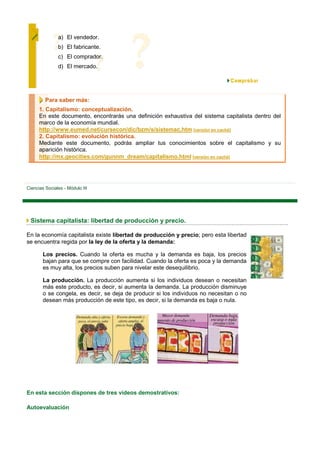 a) El vendedor.
               b) El fabricante.
               c) El comprador.
               d) El mercado.




         Para saber más:
      1. Capitalismo: conceptualización.
      En este documento, encontrarás una definición exhaustiva del sistema capitalista dentro del
      marco de la economía mundial.
      http://www.eumed.net/cursecon/dic/bzm/s/sistemac.htm [versión en caché]
      2. Capitalismo: evolución histórica.
      Mediante este documento, podrás ampliar tus conocimientos sobre el capitalismo y su
      aparición histórica.
      http://mx.geocities.com/gunnm_dream/capitalismo.html [versión en caché]




Ciencias Sociales - Módulo III




 Sistema capitalista: libertad de producción y precio.

En la economía capitalista existe libertad de producción y precio; pero esta libertad
se encuentra regida por la ley de la oferta y la demanda:

        Los precios. Cuando la oferta es mucha y la demanda es baja, los precios
        bajan para que se compre con facilidad. Cuando la oferta es poca y la demanda
        es muy alta, los precios suben para nivelar este desequilibrio.

        La producción. La producción aumenta si los individuos desean o necesitan
        más este producto, es decir, si aumenta la demanda. La producción disminuye
        o se congela, es decir, se deja de producir si los individuos no necesitan o no
        desean más producción de este tipo, es decir, si la demanda es baja o nula.




En esta sección dispones de tres vídeos demostrativos:

Autoevaluación
 