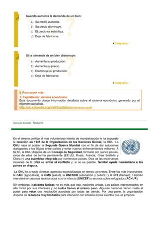 Cuando aumenta la demanda de un bien:

                 a) Su precio aumenta.
                 b) Su precio disminuye.
                 c) El precio se estabiliza.
                 d) Deja de fabricarse.




            Si la demanda de un bien disminuye:

                 a) Aumenta su producción.
                 b) Aumenta su precio.
                 c) Disminuye su producción.
                 d) Deja de fabricarse.




         Para saber más:
      1. Capitalismo: sistema económico.
      Este documento ofrece información detallada sobre el sistema económico generado por el
      régimen capitalista.
      http://es.wikipedia.org/wiki/Capitalismo [versión en caché]




Ciencias Sociales - Módulo III




En el terreno político el más voluntarioso intento de mundialización lo ha supuesto
la creación en 1945 de la Organización de las Naciones Unidas, la ONU. La
ONU nace al acabar la Segunda Guerra Mundial con el fin de dar soluciones
dialogantes a los litigios entre países y evitar nuevos enfrentamientos militares. A
tal fin, la ONU dispone de un Consejo de Seguridad, formado por quince países,
cinco de ellos de forma permanente (EE.UU, Rusia, Francia, Gran Bretaña y
China) y una asamblea integrada por numerosos países. Otra de las importantes
misiones de la ONU es evitar el conflicto y, si no es posible, facilitar ayuda humanitaria a los
países en disputa.

 La ONU ha creado diversas agencias especializadas en temas concretos. Entre las más importantes:
la FAO (agricultura), la OMS (salud), la UNESCO (educación y cultura) y la OIT (trabajo). También
interviene en asuntos relacionados con la infancia (UNICEF) y asuntos sobre refugiados (ACNUR).

Sin embargo, Naciones Unidas no es más que eso, naciones unidas. Los países representados en
ella miran por sus intereses y no todos tienen el mismo peso. Algunas naciones tienen hasta el
poder para vetar una resolución acordada por todas las demás. Por otra parte, la organización
dispone de recursos muy limitados para intervenir con eficacia en los asuntos que se propone.
 