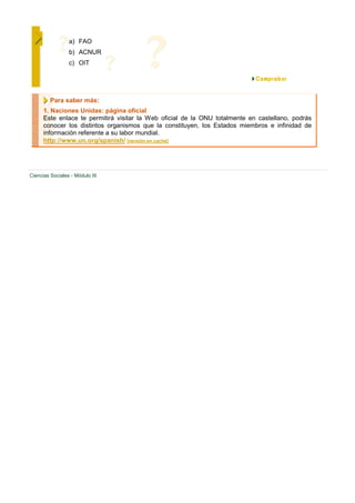 a) FAO
                 b) ACNUR
                 c) OIT




         Para saber más:
      1. Naciones Unidas: página oficial
      Este enlace te permitirá visitar la Web oficial de la ONU totalmente en castellano, podrás
      conocer los distintos organismos que la constituyen, los Estados miembros e infinidad de
      información referente a su labor mundial.
      http://www.un.org/spanish/ [versión en caché]




Ciencias Sociales - Módulo III
 