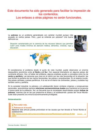 Este documento ha sido generado para facilitar la impresión de
                       los contenidos.
      Los enlaces a otras páginas no serán funcionales.




La pobreza es un problema generalizado con carácter mundial aunque más
acusado en ciertos países. Pero, ¿qué se entiende por pobreza? Una buena
definición es:

   Situación caracterizada por la carencia de los recursos básicos que permiten
   cubrir unos niveles mínimos de atención médica, alimentos, vivienda, ropa y
   educación.




Si consideramos el problema desde el punto de vista mundial, puede observarse un enorme
desequilibrio económico entre el Norte y el Sur. Con especial dramatismo en algunos países del
continente africano. Hoy, al hablar del problema, algunos analistas acuden a conceptos como los de
centro y periferia. Las personas que viven en el centro son las más favorecidas en la situación; las
que forman la periferia son las menos favorecidas, las pobres o empobrecidas. En el sistema mundo,
hay países centrales y países periféricos. A la vez en el interior de continentes, países y ciudades hay
también centro y periferia.

En la sociedad industrial, la pobreza y el subdesarrollo tienen similares orígenes y consecuencias
personales, apreciándose siempre relaciones socioeconómicas duales que mantienen en la penuria
a buena parte de la población. Así, es frecuente que en sociedades desarrolladas existan bolsas de
pobreza, mientras que en las que predomina el atraso y el subdesarrollo -países del Tercer Mundo-
suele estar presente una minoría económicamente privilegiada.

Autoevaluación


         Para saber más.
      1. Pobreza en el mundo.
      Mediante este artículo podrás profundizar en las causas que han llevado al Tercer Mundo al
      subdesarrollo.
      http://www.eumed.net/cursecon/colaboraciones/Keckeissen-pobreza-A.htm [versión en
      caché]




Ciencias Sociales - Módulo III
 