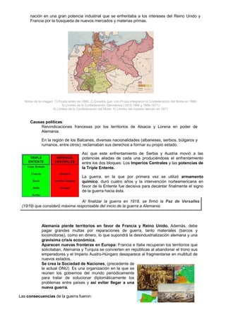 nación en una gran potencia industrial que se enfrentaba a los intereses del Reino Unido y
      Francia por la búsqueda de nuevos mercados y materias primas.




   Notas de la imagen: 1) Prusia antes de 1866; 2) Estados que, con Prusia integraron la Confederación del Norte en 1866;
                            3) Límites de la Confederación Germánica (1815-1866 y 1866-1871);
                      4) Límites de la Confederación del Norte; 5) Límites del Imperio alemán en 1871.



      Causas políticas:
           Reivindicaciones francesas por los territorios de Alsacia y Lorena en poder de
           Alemania.

              En la región de los Balcanes, diversas nacionalidades (albaneses, serbios, búlgaros y
              rumanos, entre otros); reclamaban sus derechos a formar su propio estado.

                                          Así que este enfrentamiento de Serbia y Austria movió a las
                                          potencias aliadas de cada una produciéndose el enfrentamiento
                                          entre los dos bloques: Los Imperios Centrales y las potencias de
                                          la Triple Entente.

                                          La guerra, en la que por primera vez se utilizó armamento
                                          químico, duró cuatro años y la intervención norteamericana en
                                          favor de la Entente fue decisiva para decantar finalmente el signo
                                          de la guerra hacia ésta.

                                Al finalizar la guerra en 1918, se firmó la Paz de Versalles
 (1919) que consideró máxima responsable del inicio de la guerra a Alemania:



              Alemania pierde territorios en favor de Francia y Reino Unido. Además, debe
              pagar grandes multas por reparaciones de guerra, tanto materiales (barcos y
              locomotoras), como en dinero, lo que supondrá la desindustrialización alemana y una
              gravísima crisis económica.
              Aparecen nuevas fronteras en Europa: Francia e Italia recuperan los territorios que
              solicitaban, Alemania y Turquía se convierten en repúblicas al abandonar el trono sus
              emperadores y el Imperio Austro-Húngaro desaparece al fragmentarse en multitud de
              nuevos estados.
              Se crea la Sociedad de Naciones, (precedente de
              la actual ONU). Es una organización en la que se
              reúnen los gobiernos del mundo periódicamente
              para tratar de solucionar diplomáticamente los
              problemas entre países y así evitar llegar a una
              nueva guerra.

Las consecuencias de la guerra fueron:
 