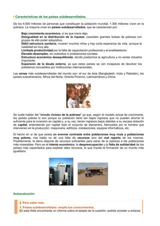 Características de los países subdesarrollados.

De los 6.000 millones de personas que constituyen la población mundial, 1.300 millones viven en la
pobreza. La mayoría viven en países subdesarrollados, que se caracterizan por:

      Bajo crecimiento económico, si es que crece algo.
      Desigualdad en la distribución de la riqueza; coexisten grandes bolsas de pobreza con
      grupos de alto poder adquisitivo.
      Débil estructura sanitaria, mueren muchos niños y hay corta esperanza de vida, aunque la
      natalidad es muy alta.
      Limitada productividad por la falta de capacitación profesional y el analfabetismo.
      Elevado desempleo, sin subsidios ni prestaciones sociales.
      Estructura económica desequilibrada, donde predomina la agricultura y no existe industria
      importante.
      Expansión de la deuda externa, ya que estos países se ven incapaces de devolver los
      préstamos concedidos por instituciones internacionales.

Las zonas más subdesarrolladas del mundo son: el sur de Asia (Bangladesh, India y Pakistán), los
países subsaharianos, África del Norte, Oriente Próximo, Latinoamérica y China.




Se suele hablar del "circulo vicioso de la pobreza" ya que, según el modelo actual de crecimiento,
los países pobres lo son porque su población tiene tan bajos ingresos que no pueden ahorrar lo
suficiente para la inversión en capital y, a su vez, tienen ingresos bajos debidos a su escasa dotación
de capital, entendiendo por capital todo el conjunto de elementos, fabricados por el hombre que
intervienen en la producción: maquinaria, edificios, instalaciones, equipos informáticos, etc.

El hecho en sí de que exista un enorme contraste entre poblaciones muy ricas y poblaciones
muy pobres, nos habla no de una falta de recursos sino del mal reparto de los mismos.
Posiblemente, la tierra dispone de recursos suficientes para sacar de la pobreza a las poblaciones
más miserables. Pero es el interés económico, la despreocupación y la falta de solidaridad de los
países más capacitados para explotar tales recursos, lo que impide la formación de un mundo más
igualitario.




Autoevaluación


       Para saber más.
    1. Países subdesarrollados: amplía tus conocimientos.
    En esta Web encontrarás un informe sobre el estado de la cuestión, podrás acceder a enlaces
 