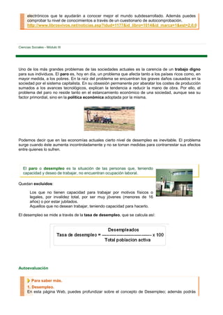 electrónicos que te ayudarán a conocer mejor el mundo subdesarrollado. Además puedes
      comprobar tu nivel de conocimientos a través de un cuestionario de autocomprobación.
      http://www.librosvivos.net/noticias.asp?idud=1177&id_libro=1014&id_marca=1&est=2,0,0




Ciencias Sociales - Módulo III




Uno de los más grandes problemas de las sociedades actuales es la carencia de un trabajo digno
para sus individuos. El paro es, hoy en día, un problema que afecta tanto a los países ricos como, en
mayor medida, a los pobres. En la raíz del problema se encuentran los graves daños causados en la
sociedad por el sistema capitalista. En su obsesión permanente por abaratar los costes de producción
sumados a los avances tecnológicos, explican la tendencia a reducir la mano de obra. Por ello, el
problema del paro no reside tanto en el estancamiento económico de una sociedad, aunque sea su
factor primordial, sino en la política económica adoptada por la misma.




Podemos decir que en las economías actuales cierto nivel de desempleo es inevitable. El problema
surge cuando éste aumenta incontroladamente y no se toman medidas para contrarrestar sus efectos
entre quienes lo sufren.



   El paro o desempleo es la situación de las personas que, teniendo
   capacidad y deseo de trabajar, no encuentran ocupación laboral.

Quedan excluidos:

        Los que no tienen capacidad para trabajar por motivos físicos o
        legales, por invalidez total, por ser muy jóvenes (menores de 16
        años) o por estar jubilados.
        Aquellos que no desean trabajar, teniendo capacidad para hacerlo.

El desempleo se mide a través de la tasa de desempleo, que se calcula así:




Autoevaluación


         Para saber más.
      1. Desempleo.
      En esta página Web, puedes profundizar sobre el concepto de Desempleo; además podrás
 