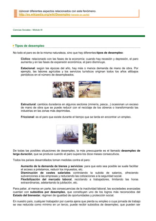 conocer diferentes aspectos relacionados con este fenómeno.
      http://es.wikipedia.org/wiki/Desempleo [versión en caché]




Ciencias Sociales - Módulo III




 Tipos de desempleo

No todo el paro es de la misma naturaleza, sino que hay diferentes tipos de desempleo:

        Cíclico: relacionado con las fases de la economía: cuando hay recesión y depresión, el paro
        aumenta y en las fases de expansión económica, el paro disminuye.

        Estacional: según las épocas del año, hay más o menos demanda de mano de obra. Por
        ejemplo, las labores agrícolas y los servicios turísticos originan todos los años altibajos
        periódicos en el número de desempleados.




        Estructural: cambios duraderos en algunos sectores (minería, pesca...) ocasionan un exceso
        de mano de obra que se puede reducir con el reciclaje de los obreros o transformando las
        industrias en las zonas más deprimidas.

        Friccional: es el paro que existe durante el tiempo que se tarda en encontrar un empleo.




De todas las posibles situaciones de desempleo, la más preocupante es el llamado desempleo de
larga duración, que se produce cuando el paro supera los doce meses consecutivos.

Todos los países desarrollados toman medidas contra el paro:

        Aumento de la demanda de bienes y servicios: para que esto sea posible se suele facilitar
        el acceso a préstamos, reducir los impuestos, etc.
        Disminución de costes salariales controlando la subida de salarios, ofreciendo
        subvenciones a las empresas y reduciendo las cotizaciones a la seguridad social.
        Flexibilización del mercado laboral, reciclando a trabajadores, limitando las horas
        extraordinarias, adelantando la jubilación, etc.

Para paliar, al menos en parte, las consecuencias de la inactividad laboral, las sociedades avanzadas
cuentan con subsidios por desempleo, que constituyen uno de los logros más reconocidos del
Estado del bienestar, régimen de igualdad de oportunidades y protección social.

En nuestro país, cualquier trabajador por cuenta ajena que pierda su empleo o cuya jornada de trabajo
se vea reducida como mínimo en un tercio, puede recibir subsidios de desempleo, que pueden ser
 