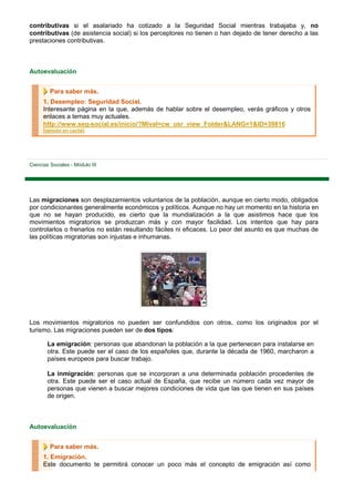contributivas si el asalariado ha cotizado a la Seguridad Social mientras trabajaba y, no
contributivas (de asistencia social) si los perceptores no tienen o han dejado de tener derecho a las
prestaciones contributivas.



Autoevaluación


         Para saber más.
      1. Desempleo: Seguridad Social.
      Interesante página en la que, además de hablar sobre el desempleo, verás gráficos y otros
      enlaces a temas muy actuales.
      http://www.seg-social.es/inicio/?MIval=cw_usr_view_Folder&LANG=1&ID=39816
      [versión en caché]




Ciencias Sociales - Módulo III




Las migraciones son desplazamientos voluntarios de la población, aunque en cierto modo, obligados
por condicionantes generalmente económicos y políticos. Aunque no hay un momento en la historia en
que no se hayan producido, es cierto que la mundialización a la que asistimos hace que los
movimientos migratorios se produzcan más y con mayor facilidad. Los intentos que hay para
controlarlos o frenarlos no están resultando fáciles ni eficaces. Lo peor del asunto es que muchas de
las políticas migratorias son injustas e inhumanas.




Los movimientos migratorios no pueden ser confundidos con otros, como los originados por el
turismo. Las migraciones pueden ser de dos tipos:

        La emigración: personas que abandonan la población a la que pertenecen para instalarse en
        otra. Este puede ser el caso de los españoles que, durante la década de 1960, marcharon a
        países europeos para buscar trabajo.

        La inmigración: personas que se incorporan a una determinada población procedentes de
        otra. Este puede ser el caso actual de España, que recibe un número cada vez mayor de
        personas que vienen a buscar mejores condiciones de vida que las que tienen en sus países
        de origen.



Autoevaluación


         Para saber más.
      1. Emigración.
      Este documento te permitirá conocer un poco más el concepto de emigración así como
 