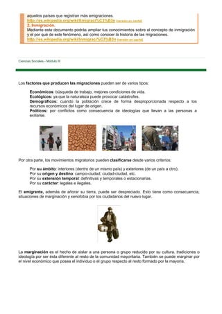 aquellos países que registran más emigraciones.
      http://es.wikipedia.org/wiki/Emigraci%C3%B3n [versión en caché]
      2. Inmigración.
      Mediante este documento podrás ampliar tus conocimientos sobre el concepto de inmigración
      y el por qué de este fenómeno, así como conocer la historia de las migraciones.
      http://es.wikipedia.org/wiki/Inmigraci%C3%B3n [versión en caché]




Ciencias Sociales - Módulo III




Los factores que producen las migraciones pueden ser de varios tipos:

        Económicos: búsqueda de trabajo, mejores condiciones de vida.
        Ecológicos: ya que la naturaleza puede provocar catástrofes.
        Demográficos: cuando la población crece de forma desproporcionada respecto a los
        recursos económicos del lugar de origen.
        Políticos: por conflictos como consecuencia de ideologías que llevan a las personas a
        exiliarse.




Por otra parte, los movimientos migratorios pueden clasificarse desde varios criterios:

        Por su ámbito: interiores (dentro de un mismo país) y exteriores (de un país a otro).
        Por su origen y destino: campo-ciudad; ciudad-ciudad, etc.
        Por su extensión temporal: definitivas y temporales o estacionarias.
        Por su carácter: legales e ilegales.

El emigrante, además de añorar su tierra, puede ser despreciado. Esto tiene como consecuencia,
situaciones de marginación y xenofobia por los ciudadanos del nuevo lugar.




La marginación es el hecho de aislar a una persona o grupo reducido por su cultura, tradiciones o
ideología por ser ésta diferente al resto de la comunidad mayoritaria. También se puede marginar por
el nivel económico que posea el individuo o el grupo respecto al resto formado por la mayoría.
 