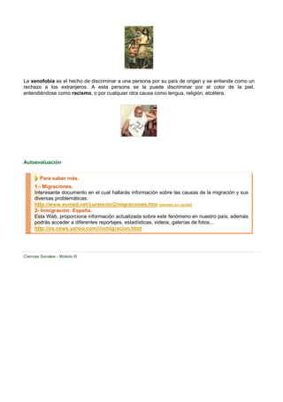 La xenofobia es el hecho de discriminar a una persona por su país de origen y se entiende como un
rechazo a los extranjeros. A esta persona se la puede discriminar por el color de la piel,
entendiéndose como racismo, o por cualquier otra causa como lengua, religión, etcétera.




Autoevaluación


         Para saber más.
      1.- Migraciones.
      Interesante documento en el cual hallarás información sobre las causas de la migración y sus
      diversas problemáticas.
      http://www.eumed.net/cursecon/2/migraciones.htm [versión en caché]
      2- Inmigración: España.
      Esta Web, proporciona información actualizada sobre este fenómeno en nuestro país; además
      podrás acceder a diferentes reportajes, estadísticas, videos, galerías de fotos...
      http://es.news.yahoo.com/i/inmigracion.html




Ciencias Sociales - Módulo III
 