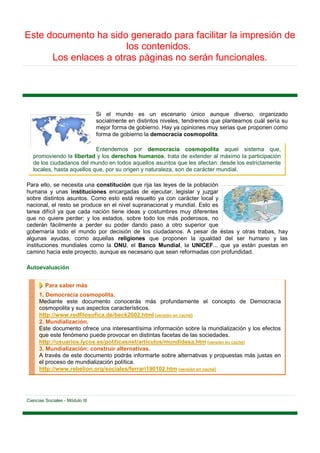 Este documento ha sido generado para facilitar la impresión de
                       los contenidos.
      Los enlaces a otras páginas no serán funcionales.




                                 Si el mundo es un escenario único aunque diverso, organizado
                                 socialmente en distintos niveles, tendremos que plantearnos cuál sería su
                                 mejor forma de gobierno. Hay ya opiniones muy serias que proponen como
                                 forma de gobierno la democracia cosmopolita.

                            Entendemos por democracia cosmopolita aquel sistema que,
   promoviendo la libertad y los derechos humanos, trata de extender al máximo la participación
   de los ciudadanos del mundo en todos aquellos asuntos que les afectan: desde los estrictamente
   locales, hasta aquellos que, por su origen y naturaleza, son de carácter mundial.

Para ello, se necesita una constitución que rija las leyes de la población
humana y unas instituciones encargadas de ejecutar, legislar y juzgar
sobre distintos asuntos. Como esto está resuelto ya con carácter local y
nacional, el resto se produce en el nivel supranacional y mundial. Esto es
tarea difícil ya que cada nación tiene ideas y costumbres muy diferentes
que no quiere perder; y los estados, sobre todo los más poderosos, no
cederán fácilmente a perder su poder dando paso a otro superior que
gobernaría todo el mundo por decisión de los ciudadanos. A pesar de éstas y otras trabas, hay
algunas ayudas, como aquellas religiones que proponen la igualdad del ser humano y las
instituciones mundiales como la ONU, el Banco Mundial, la UNICEF... que ya están puestas en
camino hacia este proyecto, aunque es necesario que sean reformadas con profundidad.

Autoevaluación


         Para saber más
      1. Democracia cosmopolita.
      Mediante este documento conocerás más profundamente el concepto de Democracia
      cosmopolita y sus aspectos característicos.
      http://www.redfilosofica.de/beck2002.html [versión en caché]
      2. Mundialización.
      Este documento ofrece una interesantísima información sobre la mundialización y los efectos
      que este fenómeno puede provocar en distintas facetas de las sociedades.
      http://usuarios.lycos.es/politicasnet/articulos/mundidesa.htm [versión en caché]
      3. Mundialización: construir alternativas.
      A través de este documento podrás informarte sobre alternativas y propuestas más justas en
      el proceso de mundialización política.
      http://www.rebelion.org/sociales/ferrari190102.htm [versión en caché]




Ciencias Sociales - Módulo III
 