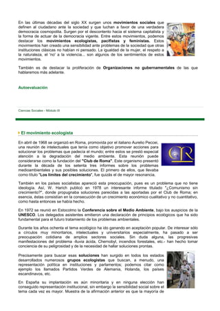 En las últimas décadas del siglo XX surgen unos movimientos sociales que
definen al ciudadano ante la sociedad y que luchan a favor de una verdadera
democracia cosmopolita. Surgen por el descontento hacia el sistema capitalista y
la forma de actuar de la democracia vigente. Entre estos movimientos, podemos
destacar los movimientos ecologistas, pacifistas y feministas. Estos
movimientos han creado una sensibilidad ante problemas de la sociedad que otras
instituciones clásicas no habían ni pensado. La igualdad de la mujer, el respeto a
la naturaleza, el 'no' a la violencia... son algunos de los sentimientos de estos
movimientos.

También es de destacar la proliferación de Organizaciones no gubernamentales de las que
hablaremos más adelante.


Autoevaluación




Ciencias Sociales - Módulo III




 El movimiento ecologista

En abril de 1968 se organizó en Roma, promovida por el italiano Aurelio Peccei,
una reunión de intelectuales que tenía como objetivo promover acciones para
solucionar los problemas que padecía el mundo; entre estos se prestó especial
atención a la degradación del medio ambiente. Esta reunión puede
considerarse como la fundación del "Club de Roma". Este organismo presentó
durante la década de los setenta tres informes sobre los problemas
medioambientales y sus posibles soluciones. El primero de ellos, que llevaba
como título "Los límites del crecimiento", fue quizás el de mayor resonancia.

También en los países socialistas apareció esta preocupación, pues es un problema que no tiene
ideología. Así, W. Harich publicó en 1978 un interesante informe titulado "¿Comunismo sin
crecimiento?", donde propugnaba soluciones parecidas a las aportadas por el Club de Roma; en
esencia, éstas consistían en la consecución de un crecimiento económico cualitativo y no cuantitativo,
como hasta entonces se había hecho.

En 1972 se reunió en Estocolmo la Conferencia sobre el Medio Ambiente, bajo los auspicios de la
UNESCO. Los delegados asistentes emitieron una declaración de principios ecológicos que ha sido
fundamental para el futuro tratamiento de los problemas ambientales.

Durante los años ochenta el tema ecológico ha ido ganando en aceptación popular. De interesar sólo
a círculos muy minoritarios, intelectuales y universitarios especialmente, ha pasado a ser
preocupación cotidiana de amplios sectores sociales. Sin duda alguna, las progresivas
manifestaciones del problema -lluvia ácida, Chernobyl, incendios forestales, etc.- han hecho tomar
conciencia de su peligrosidad y de la necesidad de hallar soluciones prontas.

Precisamente para buscar esas soluciones han surgido en todos los estados
desarrollados numerosos grupos ecologistas que buscan, a menudo, una
representación política en instituciones y parlamentos; podemos citar como
ejemplo los llamados Partidos Verdes de Alemania, Holanda, los países
escandinavos, etc.

En España su implantación es aún minoritaria y en ninguna elección han
conseguido representación institucional, sin embargo la sensibilidad social sobre el
tema cada vez es mayor. Muestra de la afirmación anterior es que la mayoría de
 