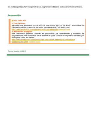 los partidos políticos han incorporado a sus programas medidas de protección al medio ambiente.



Autoevaluación


         Para saber más
      1. Club de Roma.
      Mediante este documento podrás conocer más sobre "El Club de Roma" tanto sobre sus
      características históricas como los temas que desde dicho Club se abordan.
      http://www.paralibros.com/passim/p20-soc/pg2068cr.htm [versión en caché]
      2. Movimiento ecologista.
      Este documento permitirá conocer en profundidad los antecedentes y evolución del
      surgimiento de este movimiento social además de poder conocer el surgimiento de ideologías
      ecologistas como "los Verdes"
      http://www.artehistoria.com/frames.htm?http://www.artehistoria.com/historia
      /contextos/3673.htm [versión en caché]




Ciencias Sociales - Módulo III
 