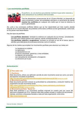 Los movimientos pacifistas

                            El pacifismo, es una doctrina que pretende mantener la paz entre naciones y
                            hacer desaparecer los conflictos internacionales.

                            Tras las desastrosas consecuencias de la II Guerra Mundial y el desarrollo de
                            nuevo armamento nuclear, las sociedades reforzaron un sentimiento de intentar
                            resolver los conflictos por cualquier otro medio que no fuera la violencia, la
                            guerra generalizada.

Así, junto a los numerosos conflictos bélicos que se han desarrollado por todo nuestro planeta
después de la II Guerra Mundial, las protestas contra estos conflictos se han generalizado, sobre todo,
en los países más desarrollados.

Hay dos tipos de pacifistas:

        Los pacifistas absolutos: rechazan la violencia en cualquiera de sus formas, considerando
        que todo acto violento genera más violencia, siendo contraproducente su uso.
        Los pacifistas relativos o pragmáticos: rechazan en principio el uso de la fuerza, pero la
        admiten para defenderse de amenazas extremas, como el nazismo.

Algunos de los medios que emplean los movimientos pacifistas para alcanzar sus metas son:

                La resistencia no violenta.
                La diplomacia.
                La desobediencia civil.
                El boicot a empresas, gobiernos u otras entidades.
                La objeción de conciencia.
                Las campañas de mentalización y divulgación.
                La educación por la paz.




Autoevaluación


         Para saber más
      1. Pacifismo.
      Este documento, ofrece una definición sencilla de este movimiento social así como una serie
      de aspectos vinculados al pacifismo.
      http://es.geocities.com/educaenvalores/paz/areas/todas/vocab.htm [versión en caché]
      2. Movimiento pacifista.
      Este documento permitirá conocer en profundidad los antecedentes y evolución histórica del
      surgimiento de este movimiento social.
      http://www.artehistoria.com/frames.htm?http://www.artehistoria.com/historia/
      contextos/3675.htm [versión en caché]
      3. Movimiento pacifista: "Basta Ya"
      Esta Web pertenece a un movimiento pacifista originado en nuestro país por causa del
      terrorismo empleado por ETA. Visitando esta Web puedes acceder a multitud de documentos,
      revistas, acciones y propuestas llevadas a cabo por esta organización, entre otros.
      http://www.bastaya.org/




Ciencias Sociales - Módulo III
 