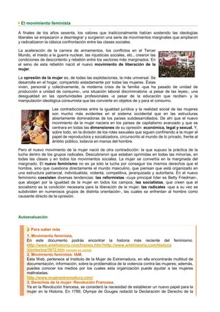 El movimiento feminista

A finales de los años sesenta, los valores que tradicionalmente habían sostenido las ideologías
liberales se empezaron a desintegrar y surgieron una serie de movimientos marginales que ampliaron
y radicalizaron la clásica confrontación entre las clases sociales.

La aceleración de la carrera de armamentos, los conflictos en el Tercer
Mundo, el miedo a la guerra nuclear, las injusticias sociales, etc., crearon las
condiciones de descontento y rebelión entre los sectores más marginados. En
el seno de esta rebelión nació el nuevo movimiento de liberación de la
mujer.

La opresión de la mujer es, de todas las explotaciones, la más universal. Se
desarrolla en el hogar, compartido aisladamente por todas las mujeres. Éstas
viven, personal y colectivamente, la moderna crisis de la familia -que ha pasado de unidad de
producción a unidad de consumo-, una situación laboral discriminatoria -a pesar de las leyes-, una
desigualdad en las oportunidades profesionales -a pesar de la educación que reciben- y la
manipulación ideológica consumista que las convierte en objetos de y para el consumo.

                   Las contradicciones entre la igualdad jurídica y la realidad social de las mujeres
                   son mucho más evidentes en el sistema occidental que en las estructuras
                   abiertamente dominadoras de los países subdesarrollados. De ahí que el nuevo
                   movimiento de la mujer naciera en los países de capitalismo avanzado y que se
                   centrara en todas las dimensiones de su opresión: económica, legal y sexual. Y,
                   sobre todo, en la división de los roles sexuales que siguen confiriendo a la mujer el
                   papel de reproductora y socializadora, circunscrito al mundo de lo privado, frente al
                   ámbito público, todavía en manos del hombre.

Pero el nuevo movimiento de la mujer nació de otra contradicción: la que supuso la práctica de la
lucha dentro de los grupos radicales. Descubrieron que estaban oprimidas en todas las minorías, en
todas las clases y en todos los movimientos sociales. La mujer se convertía en la marginada del
marginado. El nuevo feminismo no es ya sólo la lucha por conseguir los mismos derechos que el
hombre, sino que cuestiona directamente el mundo masculino, que piensan que está organizado en
una estructura patriarcal, individualista, violenta, competitiva, jerarquizada y autoritaria. En el nuevo
feminismo coexisten diversas tendencias: las reformistas -cuya principal líder es Betty Friedman-,
que abogan por la igualdad de la mujer en todos los campos; las socialistas, que creen que el
socialismo es la condición necesaria para la liberación de la mujer; las radicales -que a su vez se
subdividen en numerosos grupos de distinta orientación-, las cuales se enfrentan al hombre como
causante directo de la opresión.




Autoevaluación


       Para saber más
     1. Movimiento feminista.
     En este documento podrás encontrar la historia más reciente del feminismo.
     http://www.artehistoria.com/frames.htm?http://www.artehistoria.com/historia
     /contextos/3672.htm [versión en caché]
     2. Movimiento feminista: IAM.
     Esta Web, pertenece al Instituto de la Mujer de Extremadura, en ella encontrarás multitud de
     documentación, información, sobre la problemática de la violencia contra las mujeres; además,
     puedes conocer los medios por los cuales esta organización puede ayudar a las mujeres
     maltratadas.
     http://www.mujerextremadura.com/
     3. Derechos de la mujer: Revolución Francesa.
     Ya en la Revolución francesa, se consideró la necesidad de establecer un nuevo papel para la
     mujer en la Historia. En 1789, Olympe de Gouges redactó la Declaración de Derecho de la
 