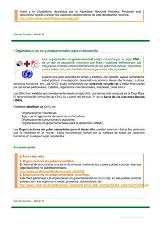 mujer y la Ciudadanía, decretada por la Asamblea Nacional francesa. Mediante este
      documento podrás conocer los aspectos característicos de esta declaración histórica.
      http://clio.rediris.es/n31/derechosmujer.pdf




Ciencias Sociales - Módulo III




 Organizaciones no gubernamentales para el desarrollo

                            Una organización no gubernamental (mejor conocida por su sigla ONG),
                            es un tipo de asociación voluntaria con fines y objetivos definidos por sus
                            integrantes creadas independientemente de los gobiernos locales, regionales
                            y nacionales, así como también de los organismos internacionales.

                      Cubren una gran variedad de temas y ámbitos, por ejemplo: ayuda humanitaria,
                      salud pública, investigación, desarrollo económico, desarrollo humano, cultura,
derechos humanos, etc. Las ONG, están compuestas por personas voluntarias y están financiadas
por personas particulares, Estados, organismos internacionales, empresas, otras ONG.

Las ONG han existido aproximadamente desde el siglo XIX, una de las más antiguas es la Cruz Roja.
El reconocimiento formal de las ONG es a partir del artículo 71 de la Carta de las Naciones Unidas
(1945).

Podemos clasificar las ONG, en:

        Organizaciones voluntarias.
        Agencias u organismos de servicios no lucrativos.
        Organizaciones comunitarias o populares.
        Organizaciones no gubernamentales para el desarrollo (ONGD).

Las Organizaciones no gubernamentales para el desarrollo, prestan servicio a todas las personas
que lo necesitan en el mundo. Estos movimientos luchan por la defensa de todos los derechos
humanos en cualquier lugar del planeta.


Autoevaluación


         Para saber más
      1. Organizaciones no gubernamentales.
      En esta Web encontrarás una serie de enlaces mediante los cuales podrás conocer diversas
      organizaciones no gubernamentales.
      http://www.profes.net/deinteres.asp?cat=16339
      2. Organizaciones no gubernamentales: Cruz Roja.
      Esta Web pertenece a la organización no gubernamental de Cruz Roja, en ella podrás conocer
      quienes son, sus objetivos y metas, proyectos, documentos, etc.
      http://www.cruzroja.es/portal/page?_pageid=9,263,0_66&_dad=portal30&_schema=PORTAL30




Ciencias Sociales - Módulo III
 