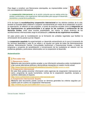 Para llegar a constituir una Democracia cosmopolita, es imprescindible contar
con una cooperación internacional.

   La cooperación internacional, es la acción conjunta que se realiza entre los
   países y entre éstos y los organismos internacionales para apoyar el desarrollo
   económico y social de la población.

A fin de lograr la mundializacióny cooperación internacional en los distintos ámbitos de la vida,
también la sociedad debe colaborar o cooperar voluntariamente por medio de la solidaridad, la acción,
la organización, la reflexión en ese propósito, a través de prácticas sociales como la integración en
las organizaciones no gubernamentales o el apoyo en las cumbres y conferencias de las
Naciones Unidas, entre otras muchas posibilidades. Así mismo, la propia dinámica de los
acontecimientos internacionales exige la actualización y reforma de los organismos mundiales.

Un paso previo para la mundialización es la formación de unidades regionales que faciliten la
armonización de los países que las integran.

La cooperación española ha experimentado un desarrollo extraordinario en lo que al incremento de
los recursos destinados a este fin se refiere y al impulso por parte de todas las Administraciones
públicas, Administración Central, Comunidades Autónomas y Corporaciones locales, a través de
programas y proyectos de sensibilización y concienciación de los ciudadanos en relación con los
problemas globales y particulares relacionados con la cooperación al desarrollo.

Autoevaluación


         Para saber más
      1. Democracia: futuro.
      Mediante este documento podrás acceder a una información exhaustiva sobre mundialización
      y las nuevas alternativas políticas y democráticas necesarias en nuestro mundo actual.
      http://www.fespinal.com/espinal/castellano/visua/es115.htm [versión en caché]
      2. Cooperación internacional.
      En esta Web podrás encontrar información sobre agencias de cooperación internacional así
      como, programas de ayuda humanitaria, normas de la cooperación española, europea y
      cumbres celebradas al respecto.
      http://www.solidaridad-cooperacion-internacional.com/
      3. Cooperación internacional: España.
      Mediante este documento podrás conocer en términos generales los criterios seguidos por
      nuestro país en cuanto a la cooperación internacional.
      http://habitat.aq.upm.es/in/a005.html [versión en caché]




Ciencias Sociales - Módulo III
 