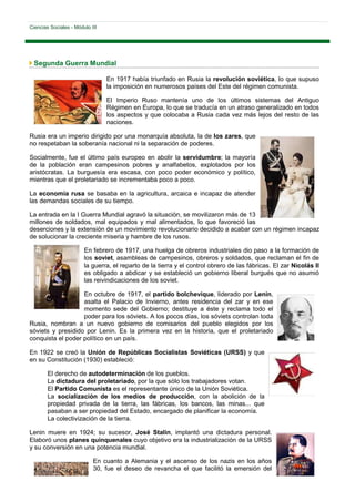 Ciencias Sociales - Módulo III




 Segunda Guerra Mundial

                                 En 1917 había triunfado en Rusia la revolución soviética, lo que supuso
                                 la imposición en numerosos países del Este del régimen comunista.

                                 El Imperio Ruso mantenía uno de los últimos sistemas del Antiguo
                                 Régimen en Europa, lo que se traducía en un atraso generalizado en todos
                                 los aspectos y que colocaba a Rusia cada vez más lejos del resto de las
                                 naciones.

Rusia era un imperio dirigido por una monarquía absoluta, la de los zares, que
no respetaban la soberanía nacional ni la separación de poderes.

Socialmente, fue el último país europeo en abolir la servidumbre; la mayoría
de la población eran campesinos pobres y analfabetos, explotados por los
aristócratas. La burguesía era escasa, con poco poder económico y político,
mientras que el proletariado se incrementaba poco a poco.

La economía rusa se basaba en la agricultura, arcaica e incapaz de atender
las demandas sociales de su tiempo.

La entrada en la I Guerra Mundial agravó la situación, se movilizaron más de 13
millones de soldados, mal equipados y mal alimentados, lo que favoreció las
deserciones y la extensión de un movimiento revolucionario decidido a acabar con un régimen incapaz
de solucionar la creciente miseria y hambre de los rusos.

                        En febrero de 1917, una huelga de obreros industriales dio paso a la formación de
                        los soviet, asambleas de campesinos, obreros y soldados, que reclaman el fin de
                        la guerra, el reparto de la tierra y el control obrero de las fábricas. El zar Nicolás II
                        es obligado a abdicar y se estableció un gobierno liberal burgués que no asumió
                        las reivindicaciones de los soviet.

                   En octubre de 1917, el partido bolchevique, liderado por Lenin,
                   asalta el Palacio de Invierno, antes residencia del zar y en ese
                   momento sede del Gobierno; destituye a éste y reclama todo el
                   poder para los sóviets. A los pocos días, los sóviets controlan toda
Rusia, nombran a un nuevo gobierno de comisarios del pueblo elegidos por los
sóviets y presidido por Lenin. Es la primera vez en la historia, que el proletariado
conquista el poder político en un país.

En 1922 se creó la Unión de Repúblicas Socialistas Soviéticas (URSS) y que
en su Constitución (1930) estableció:

        El derecho de autodeterminación de los pueblos.
        La dictadura del proletariado, por la que sólo los trabajadores votan.
        El Partido Comunista es el representante único de la Unión Soviética.
        La socialización de los medios de producción, con la abolición de la
        propiedad privada de la tierra, las fábricas, los bancos, las minas... que
        pasaban a ser propiedad del Estado, encargado de planificar la economía.
        La colectivización de la tierra.

Lenin muere en 1924; su sucesor, José Stalin, implantó una dictadura personal.
Elaboró unos planes quinquenales cuyo objetivo era la industrialización de la URSS
y su conversión en una potencia mundial.

                            En cuanto a Alemania y el ascenso de los nazis en los años
                            30, fue el deseo de revancha el que facilitó la emersión del
 
