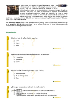 nacionalismo alemán que culminó con la llegada de Adolfo Hitler al poder (1933). El programa
                       político no duda en utilizar la violencia y la agresión, llevada a
                       cabo por las S.S. (violentos grupos de afiliados) o por la
                       policía. Ilegalizará todos los partidos políticos y sindicatos (excepto el nazi), se
                       persigue a los judíos y a todos los opositores al régimen, se militariza la
                       sociedad, se exalta la figura del Führer (jefe político) y se inicia un nuevo
                       programa económico basado en el rearme, la construcción de carreteras y las
                       grandes industrias. Simultáneamente, Hitler ejecuta una política imperialista
destinada a la construcción del III Reich, con la anexión de Austria y Checoslovaquia en 1938, que
conducirá a la II Guerra Mundial.

Las potencias aliadas (Reino Unido, Estados Unidos, Francia, URSS y otros países) se enfrentarían
a las potencias del Eje (Alemania, Italia y otros países). Tras más de cinco años de guerra, la
victoria sería para las potencias aliadas.



Autoevaluación



        El primer lider de la Revolución rusa fue:

            a) Lenin.
            b) Stalin.
            c) Hitler.




        La organización básica de la Revolución rusa se denominó:

            a) Proletariado.
            b) Burguesía.
            c) Soviet.




        El único partido permitido por Hitler fue el partido:

            a) Del Proletariado.
            b) De los Trabajadores.
            c) Nazi.




        ¿Entre qué años se desarrolló la II Guerra Mundial?:

           a) 1914-1918.
        ¿Qué bloques de potencias se enfrentaron en la II Guerra Mundial?:
           b) 1936-1939.
           a) Potencias aliadas: EEUU, URSS, Francia, Inglaterra.
           c) 1939-1945.
              Potencias del Eje: Italia, Japón, Alemania, algún país centroeuropeo.
 