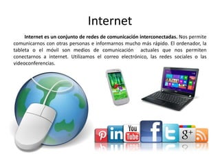 Internet
Internet es un conjunto de redes de comunicación interconectadas. Nos permite
comunicarnos con otras personas e informarnos mucho más rápido. El ordenador, la
tableta o el móvil son medios de comunicación actuales que nos permiten
conectarnos a internet. Utilizamos el correo electrónico, las redes sociales o las
videoconferencias.
 