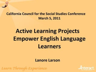 California Council for the Social Studies Conference  March 5, 2011 Active Learning Projects Empower English Language Learners Lanore Larson 