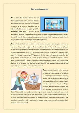 ESTO SE SALIÓ DE CONTROL
En la clase de Ciencias sociales se está
hablando de las Elecciones generales 2021; los
estudiantes participan con sus opiniones dando
respuesta a la pregunta planteada por el
docente ¿Qué candidato crees que ganará las
elecciones? ¿Por qué? La mayoría de los
estudiantes nombran a los candidatos que están en los primeros lugares de las encuestas,
señalando además algunas características del candidato o candidata que creen les ayuda a tener
mayor popularidad y con ello lograr el apoyo de la población.
Cuando le toca a Felipe, él menciona a un candidato que pocos conocen y que además no
aparece en las encuestas. Sus compañeros inmediatamente entre bromas le preguntan: ¿Quién
es él? ¿Estás seguro de que está participando en estas elecciones? ¿Cómo va a ganar alguien que
no aparece en las encuestas? Otros son más sarcásticos con sus comentarios: “Tú eres el único
que va a votar por ese candidato” “Seguro es un familiar tuyo y solo lo conoce tu familia” “La
pregunta era quién crees que va a ganar, no quién crees que va a perder”, seguido a ello se
escuchan muchas risas a través de los micrófonos que varios estudiantes han activado para
burlarse de su compañero. El profesor llama la atención al grupo haciendo mención de las
normas de convivencia que han establecido en el aula.
A pesar de esta situación Felipe sustenta
su respuesta indicando que su candidato
no tiene ninguna denuncia en su contra y
aunque no sea conocido tiene buenas
propuestas. Luciano interrumpe sin haber
pedido la palabra e insulta a Felipe
diciendo: “No seas imbécil, acaso por eso
va a ganar ese candidato; piensa antes de
hablar”. Lo sucedido hizo que Carmen intervenga llamando la atención a Luciano lo cual motivó
que participen otros estudiantes, unos defendiendo a Felipe y otros respaldando a Luciano. El
docente luego de poner orden muestra se preocupación por el conflicto generado entre sus
estudiantes, lo cual no ayuda a la actividad en equipos que pensaba desarrollar en la clase ¿Qué
se podrá hacer al respecto?
 