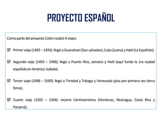 PROYECTO ESPAÑOL
ComopartedelproyectoColónrealizó4viajes:
 Primerviaje(1492–1493):llegóaGuanahaní(Sansalvador),Cuba(Juana)yHaití(LaEspañola).
 Segundo viaje (1493 – 1496): llegó a Puerto Rico, Jamaica y Haití (aquí funda la 1ra ciudad
españolaenAmérica:Isabela).
 Tercer viaje (1498 – 1500): llegó a Trinidad y Tobago y Venezuela (pisa por primera vez tierra
firme).
 Cuarto viaje (1502 – 1504): recorre Centroamérica (Honduras, Nicaragua, Costa Rica y
Panamá).
 