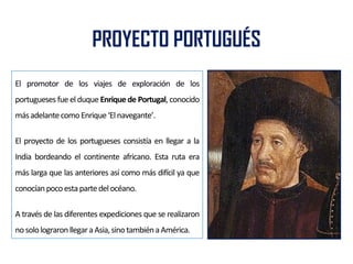 PROYECTO PORTUGUÉS
El promotor de los viajes de exploración de los
portugueses fue el duque Enrique de Portugal, conocido
másadelantecomoEnrique‘Elnavegante’.
El proyecto de los portugueses consistía en llegar a la
India bordeando el continente africano. Esta ruta era
más larga que las anteriores así como más difícil ya que
conocíanpocoestapartedelocéano.
A través de las diferentes expediciones que se realizaron
nosololograronllegaraAsia,sinotambiénaAmérica.
 
