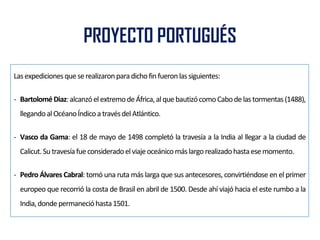 PROYECTO PORTUGUÉS
Lasexpedicionesqueserealizaronparadichofinfueronlassiguientes:
- Bartolomé Diaz:alcanzóelextremodeÁfrica,alquebautizócomoCabode lastormentas(1488),
llegandoalOcéanoÍndicoatravésdelAtlántico.
- Vasco da Gama: el 18 de mayo de 1498 completó la travesía a la India al llegar a la ciudad de
Calicut.Sutravesíafueconsideradoelviajeoceánicomáslargorealizadohastaesemomento.
- Pedro Álvares Cabral: tomó una ruta más larga que sus antecesores, convirtiéndose en el primer
europeo que recorrió la costa de Brasil en abril de 1500. Desde ahí viajó hacia el este rumbo a la
India,dondepermanecióhasta1501.
 
