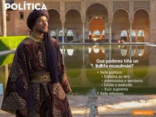 POLÍTICA
Que poderes tiña un
califa musulmán?
• Xefe político:
-Elabora as leis
-Administra o territorio
-Dirixe o exército
-Xuiz supremo
• Xefe relixioso
Isabel (2012)
 