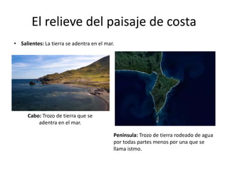 El relieve del paisaje de costa
• Salientes: La tierra se adentra en el mar.
Cabo: Trozo de tierra que se
adentra en el mar.
Península: Trozo de tierra rodeado de agua
por todas partes menos por una que se
llama istmo.