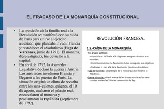 EL FRACASO DE LA MONARQUÍA CONSTITUCIONAL
● La oposición de la familia real a la
Revolución se manifestó con su huida
de París para unirse al ejército
austriaco, que planeaba invadir Francia
y restablecer el absolutismo (Fuga de
Varennes, junio de 1791). El monarca,
desprestigiado, fue devuelto a la
capital.
● En abril de 1792, la Asamblea
Legislativa declaró la guerra a Austria.
Los austriacos invadieron Francia y
llegaron a las puertas de París. La
situación originó un clima de revuelta
entre los sans-culottes, quienes, el 10
de agosto, asaltaron el palacio real,
encarcelaron al monarca y
proclamaron la república (septiembre
de 1792).
 