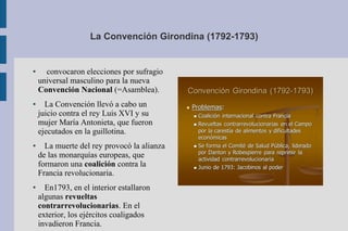 ● convocaron elecciones por sufragio
universal masculino para la nueva
Convención Nacional (=Asamblea).
● La Convención llevó a cabo un
juicio contra el rey Luis XVI y su
mujer María Antonieta, que fueron
ejecutados en la guillotina.
● La muerte del rey provocó la alianza
de las monarquías europeas, que
formaron una coalición contra la
Francia revolucionaria.
● En1793, en el interior estallaron
algunas revueltas
contrarrevolucionarias. En el
exterior, los ejércitos coaligados
invadieron Francia.
La Convención Girondina (1792-1793)
 