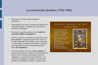 La convención jacobina (1793-1794)
● Detuvieron a los principales dirigentes
girondinos.
● Promulgaron una nueva Constitución basada en la
soberanía popular y sufragio universal directo y
derecho a la igualdad.
● El ejecutivo quedó en manos de un Comité de
Salvación Pública, Robespierre.
● Para hacer frente a la amenaza exterior, decretó la
leva en masa e impulsó la política del Terror. El
Comité suspendió las libertades y unos tribunales
revolucionarios castigaron con prisión o muerte a
los sospechosos de ser contrarrevolucionarios
(Ley de sospechosos).
● El Comité aprobó una serie de leyes sociales: el
control de los precios y salarios, la distribución de
bienes de los contrarrevolucionarios entre los
indigentes, la venta de las tierras del clero y la
instrucción obligatoria. Además, se cerraron las
iglesias y se estableció el culto a la diosa razón.
 
